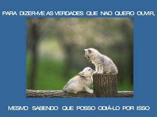 PARA  DIZER-ME AS VERDADES  QUE  NAO  QUERO  OUVIR, MESMO  SABENDO  QUE  POSSO  ODIÁ-LO  POR  ISSO 