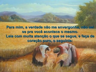 Para mim, a verdade não me envergonha, não sei
        se pra você acontece o mesmo.
Leia com muita atenção o que se segue, e faça de
           coração puro, o seguinte:
 