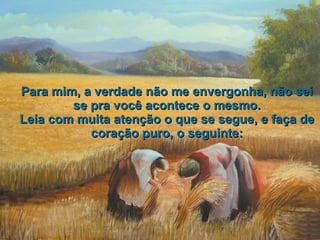 Para mim, a verdade não me envergonha, não sei se pra você acontece o mesmo. Leia com muita atenção o que se segue, e faça de coração puro, o seguinte: 