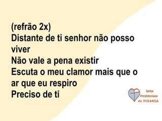 (refrão 2x) Distante de ti senhor não posso viver Não vale a pena existir Escuta o meu clamor mais que o ar que eu respiro Preciso de ti 