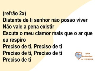 (refrão 2x) Distante de ti senhor não posso viver Não vale a pena existir Escuta o meu clamor mais que o ar que eu respiro Preciso de ti, Preciso de ti Preciso de ti, Preciso de ti Preciso de ti 