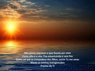 Não posso esquecer o que fizeste por mim Como alto é o céu, Tua misericórdia é sem fim Como um pai se compadece dos filhos, assim Tu me amas Afasta as minhas transgressões Preciso de Ti 