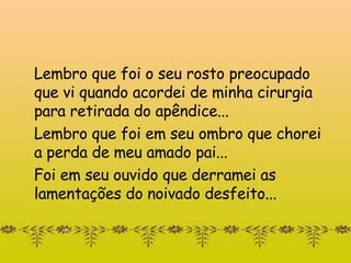 Lembro que foi o seu rosto preocupado  que vi quando acordei de minha cirurgia para retirada do apêndice... Lembro que foi em seu ombro que chorei  a perda de meu amado pai... Foi em seu ouvido que derramei as lamentações do noivado desfeito... 