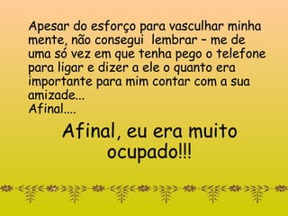 Apesar do esforço para vasculhar minha mente, não consegui   lembrar – me de uma só vez em que tenha pego o telefone para ligar e dizer a ele o quanto era importante para mim contar com a sua amizade... Afinal....  Afinal, eu era muito ocupado!!! 