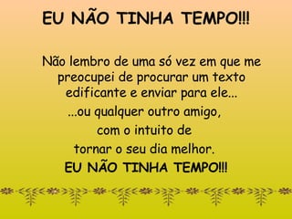 EU NÃO TINHA TEMPO!!! Não lembro de uma só vez em que me preocupei de procurar um texto edificante e enviar para ele... ...ou qualquer outro amigo,  com o intuito de  tornar o seu dia melhor.  EU NÃO TINHA TEMPO!!! 