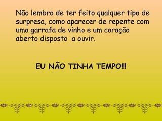 Não lembro de ter feito qualquer tipo de surpresa, como   aparecer de repente com uma garrafa de vinho e um coração aberto disposto  a ouvir. EU NÃO TINHA TEMPO!!! 