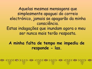 Aquelas mesmas mensagens que simplesmente apaguei d o correio  electrónic o , jamais se apagarão da minha consciência. Estas indagações que inundam agora o meu ser nunca mais terão resposta. A minha falta de tempo me impediu de responde - las.  