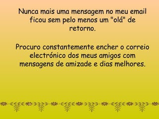 Nunca mais uma mensagem  no meu email f icou sem pelo menos um "o lá " de retorno. Procuro constantemente encher o correio electrónico dos meus amigos com mensagens de amizade e dias melhores. 