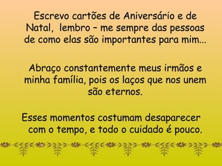 Escrevo cartões de Aniversário e de Natal,  lembr o  – me sempre das pessoas de como elas são importantes para mim... Abraço constantemente meus irmãos e minha família, pois os laços que nos unem são eternos. Esses momentos costumam desaparecer com o tempo, e todo o cuidado é pouco. 