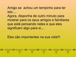 Amigo se  achou um tempinho para ler isto.... Agora, disponha de outro minuto para mostrar para os seus amigos e familiares que está pensando neles e que eles significam algo para si.... Eles são importantes na sua vida!!! 