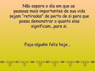Não espere o dia em que as  pessoas mais importantes de sua vida se jam “re tiradas” de  perto de si  para que possa demonstrar o quanto elas   significam...para si. Faça alguém feliz hoje... 