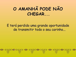 O AMANHÃ PODE NÃO   CHEGAR...  E terá perdido uma grande oportunidade de transmitir todo o seu carinho... 
