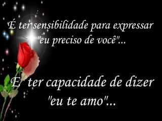 É ter sensibilidade para expressar  "eu preciso de você"... E  ter capacidade de dizer "eu te amo"... 