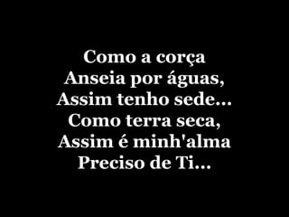 Como a corça Anseia por águas, Assim tenho sede... Como terra seca, Assim é minh'alma Preciso de Ti... 