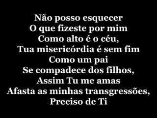 Não posso esquecer O que fizeste por mim Como alto é o céu, Tua misericórdia é sem fim Como um pai Se compadece dos filhos, Assim Tu me amas Afasta as minhas transgressões, Preciso de Ti 