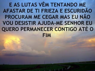 E AS LUTAS VÊM TENTANDO ME AFASTAR DE TI FRIEZA E ESCURIDÃO PROCURAM ME CEGAR MAS EU NÃO VOU DESISTIR AJUDA-ME SENHOR EU QUERO PERMANECER CONTIGO ATÉ O FIM  