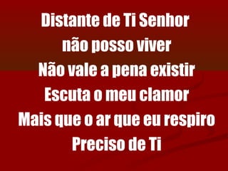 Distante de Ti Senhor
      não posso viver
  Não vale a pena existir
   Escuta o meu clamor
Mais que o ar que eu respiro
       Preciso de Ti
 