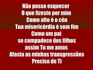Não posso esquecer
     O que fizeste por mim
        Como alto é o céu
  Tua misericórdia é sem fim
          Como um pai
   se compadece dos filhos
       assim Tu me amas
Afasta as minhas transgressões
          Preciso de Ti
 