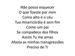Não posso esquecer
O que fizeste por mim
Como alto é o céu
Tua misericórdia é sem fim
Como um pai
Se compadece dos filhos
Assim Tu me amas
Afasta as minhas transgressões
Preciso de Ti
 