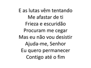 E as lutas vêm tentando
Me afastar de ti
Frieza e escuridão
Procuram me cegar
Mas eu não vou desistir
Ajuda-me, Senhor
Eu quero permanecer
Contigo até o fim
 