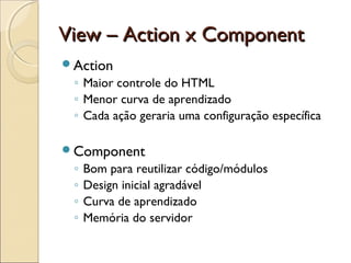 View – Action x ComponentView – Action x Component
Action
◦ Maior controle do HTML
◦ Menor curva de aprendizado
◦ Cada ação geraria uma configuração específica
Component
◦ Bom para reutilizar código/módulos
◦ Design inicial agradável
◦ Curva de aprendizado
◦ Memória do servidor
 
