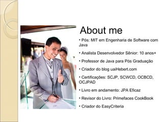 About me
• Pós: MIT em Engenharia de Software com
Java
• Analista Desenvolvedor Sênior: 10 anos+
• Professor de Java para Pós Graduação
• Criador do blog uaiHebert.com
• Certificações: SCJP, SCWCD, OCBCD,
OCJPAD
• Livro em andamento: JPA Eficaz
• Revisor do Livro: Primefaces CookBook
• Criador do EasyCriteria
 
