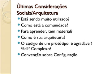 Últimas ConsideraçõesÚltimas Considerações
Sociais/ArquiteturaSociais/Arquitetura
Está sendo muito utilizado?
Como está a comunidade?
Para aprender, tem material?
Como é sua arquitetura?
O código de um protótipo, é agradável?
Fácil? Complexo?
Convenção sobre Configuração
 