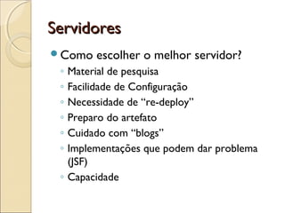 ServidoresServidores
Como escolher o melhor servidor?
◦ Material de pesquisa
◦ Facilidade de Configuração
◦ Necessidade de “re-deploy”
◦ Preparo do artefato
◦ Cuidado com “blogs”
◦ Implementações que podem dar problema
(JSF)
◦ Capacidade
 