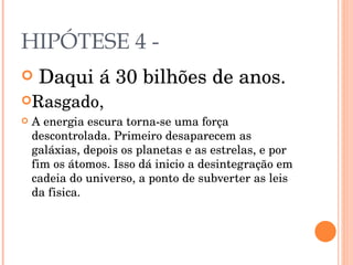 HIPÓTESE 4 - Daqui á 30 bilhões de anos. Rasgado, A energia escura torna-se uma força descontrolada. Primeiro desaparecem as galáxias, depois os planetas e as estrelas, e por fim os átomos. Isso dá inicio a desintegração em cadeia do universo, a ponto de subverter as leis da fisica. 