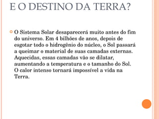 E O DESTINO DA TERRA? O Sistema Solar desaparecerá muito antes do fim do universo. Em 4 bilhões de anos, depois de esgotar todo o hidrogênio do núcleo, o Sol passará a queimar o material de suas camadas externas. Aquecidas, essas camadas vão se dilatar, aumentando a temperatura e o tamanho do Sol. O calor intenso tornará impossível a vida na Terra. 