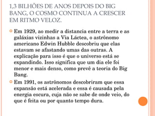 1,3 BILHÕES DE ANOS DEPOIS DO BIG BANG, O COSMO CONTINUA A CRESCER EM RITMO VELOZ. Em 1929, ao medir a distancia entre a terra e as galáxias vizinhas a Via Láctea, o astrônomo americano Edwin Hubble descobriu que elas estavam se afastando umas das outras. A explicação para isso é que o universo está se expandindo. Isso significa que um dia ele foi menor e mais denso, como prevê a teoria do Big Bang. Em 1991, os astrônomos descobriram que essa expansão está acelerada e essa é causada pela energia escura, cuja não se sabe de onde veio, do que é feita ou por quanto tempo dura. 