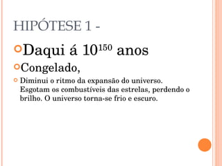 HIPÓTESE 1 -  Daqui á 10 150  anos Congelado, Diminui o ritmo da expansão do universo. Esgotam os combustíveis das estrelas, perdendo o brilho. O universo torna-se frio e escuro. 