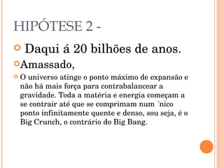 HIPÓTESE 2 - Daqui á 20 bilhões de anos. Amassado, O universo atinge o ponto máximo de expansão e não há mais força para contrabalancear a gravidade. Toda a matéria e energia começam a se contrair até que se comprimam num ´nico ponto infinitamente quente e denso, sou seja, é o Big Crunch, o contrário do Big Bang. 