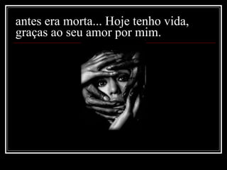 antes era morta... Hoje tenho vida, graças ao seu amor por mim. 