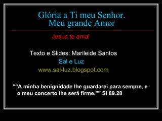 Glória a Ti meu Senhor. Meu grande Amor Jesus te ama! Texto e Slides: Marileide Santos Sal e Luz  www.sal-luz.blogspot.com ""A minha benignidade lhe guardarei para sempre, e o meu concerto lhe será firme."" Sl 89.28   