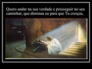 Quero andar na sua verdade e prosseguir no seu caminhar, que diminua eu para que Tu cresças,   