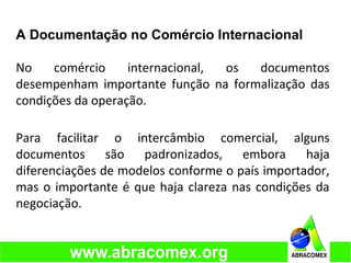 A Documentação no Comércio Internacional
No comércio internacional, os documentos
desempenham importante função na formalização das
condições da operação.
Para facilitar o intercâmbio comercial, alguns
documentos são padronizados, embora haja
diferenciações de modelos conforme o país importador,
mas o importante é que haja clareza nas condições da
negociação.
 