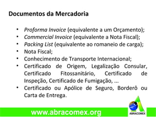 Documentos da Mercadoria
• Proforma Invoice (equivalente a um Orçamento);
• Commercial Invoice (equivalente a Nota Fiscal);
• Packing List (equivalente ao romaneio de carga);
• Nota Fiscal;
• Conhecimento de Transporte Internacional;
• Certificado de Origem, Legalização Consular,
Certificado Fitossanitário, Certificado de
Inspeção, Certificado de Fumigação, ...
• Certificado ou Apólice de Seguro, Borderô ou
Carta de Entrega.
 