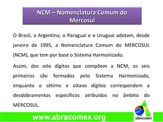 O Brasil, a Argentina, o Paraguai e o Uruguai adotam, desde
janeiro de 1995, a Nomenclatura Comum do MERCOSUL
(NCM), que tem por base o Sistema Harmonizado.
Assim, dos oito dígitos que compõem a NCM, os seis
primeiros são formados pelo Sistema Harmonizado,
enquanto o sétimo e oitavo dígitos correspondem a
desdobramentos específicos atribuídos no âmbito do
MERCOSUL.
NCM – Nomenclatura Comum doNCM – Nomenclatura Comum do
MercosulMercosul
 