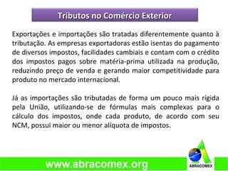 Exportações e importações são tratadas diferentemente quanto à
tributação. As empresas exportadoras estão isentas do pagamento
de diversos impostos, facilidades cambiais e contam com o crédito
dos impostos pagos sobre matéria-prima utilizada na produção,
reduzindo preço de venda e gerando maior competitividade para
produto no mercado internacional.
Já as importações são tributadas de forma um pouco mais rígida
pela União, utilizando-se de fórmulas mais complexas para o
cálculo dos impostos, onde cada produto, de acordo com seu
NCM, possui maior ou menor alíquota de impostos.
Tributos no Comércio ExteriorTributos no Comércio Exterior
 