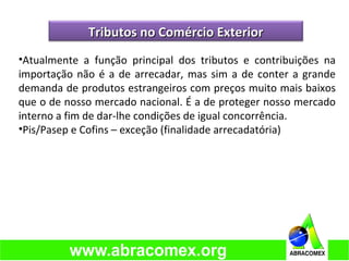•Atualmente a função principal dos tributos e contribuições na
importação não é a de arrecadar, mas sim a de conter a grande
demanda de produtos estrangeiros com preços muito mais baixos
que o de nosso mercado nacional. É a de proteger nosso mercado
interno a fim de dar-lhe condições de igual concorrência.
•Pis/Pasep e Cofins – exceção (finalidade arrecadatória)
Tributos no Comércio ExteriorTributos no Comércio Exterior
 