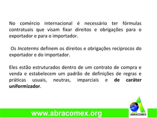 No comércio internacional é necessário ter fórmulas
contratuais que visam fixar direitos e obrigações para o
exportador e para o importador.
Os Incoterms definem os direitos e obrigações recíprocos do
exportador e do importador.
Eles estão estruturados dentro de um contrato de compra e
venda e estabelecem um padrão de definições de regras e
práticas usuais, neutras, imparciais e de caráter
uniformizador.
 