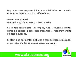 Logo que uma empresa inicia suas atividades no comércio
exterior se depara com duas dificuldades.
-Frete Internacional
-Desembaraço Aduaneiro das Mercadorias
Esses dois pontos parecem simples, mas já causaram muitas
dores de cabeça a empresas iniciantes e requerem muita
atenção e cuidado.
Existem dois segmentos distintos e especializados em ambos
os assuntos citados acima que veremos a seguir:
 