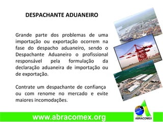 DESPACHANTE ADUANEIRO
Grande parte dos problemas de uma
importação ou exportação ocorrem na
fase do despacho aduaneiro, sendo o
Despachante Aduaneiro o profissional
responsável pela formulação da
declaração aduaneira de importação ou
de exportação.
Contrate um despachante de confiança
ou com renome no mercado e evite
maiores incomodações.
 