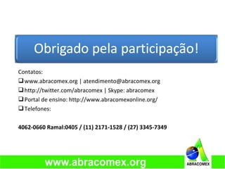 Contatos:
www.abracomex.org | atendimento@abracomex.org
http://twitter.com/abracomex | Skype: abracomex
Portal de ensino: http://www.abracomexonline.org/
Telefones:
4062-0660 Ramal:0405 / (11) 2171-1528 / (27) 3345-7349
 
