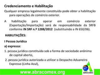 Credenciamento e Habilitação
Qualquer empresa legalmente constituída pode obter a habilitação
para operações de comércio exterior.
A habilitação para operar em comércio exterior
(Exportação/Importação) será de responsabilidade da SRFB
conforme IN SRF n.º 1288/2012 (substituindo a IN 650/06).
HABILITAÇÕES:
I Pessoa Jurídica
a) expressa:
1. pessoa jurídica constituída sob a forma de sociedade anônima
de capital aberto,
2. pessoa jurídica autorizada a utilizar o Despacho Aduaneiro
Expresso (Linha Azul),
 