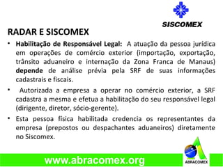 RADAR E SISCOMEX
• Habilitação de Responsável Legal: A atuação da pessoa jurídica
em operações de comércio exterior (importação, exportação,
trânsito aduaneiro e internação da Zona Franca de Manaus)
depende de análise prévia pela SRF de suas informações
cadastrais e fiscais.
• Autorizada a empresa a operar no comércio exterior, a SRF
cadastra a mesma e efetua a habilitação do seu responsável legal
(dirigente, diretor, sócio-gerente).
• Esta pessoa física habilitada credencia os representantes da
empresa (prepostos ou despachantes aduaneiros) diretamente
no Siscomex.
 