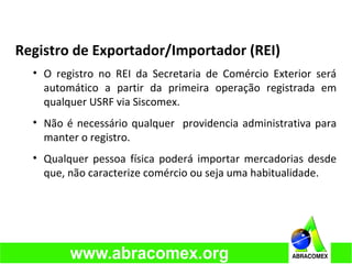 Registro de Exportador/Importador (REI)
• O registro no REI da Secretaria de Comércio Exterior será
automático a partir da primeira operação registrada em
qualquer USRF via Siscomex.
• Não é necessário qualquer providencia administrativa para
manter o registro.
• Qualquer pessoa física poderá importar mercadorias desde
que, não caracterize comércio ou seja uma habitualidade.
 