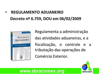 • REGULAMENTO ADUANEIRO
Decreto nº 6.759, DOU em 06/02/2009
Regulamenta a administração
das atividades aduaneiras, e a
fiscalização, o controle e a
tributação das operações de
Comércio Exterior.
 