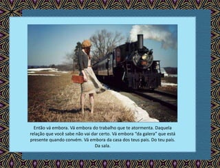 Então vá embora. Vá embora do trabalho que te atormenta. Daquela
relação que você sabe não vai dar certo. Vá embora “da galera” que está
presente quando convém. Vá embora da casa dos teus pais. Do teu país.
Da sala.
 